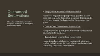 Guaranteed
Reservations
• Prepayment Guaranteed Reservation
-the hotel request the prospective guest to either
send the complete deposit or a partial deposit and o
receiving, makes the booking for the prospective
guest.
• Credit Card Guaranteed Reservation
-the prospective guest gives his credit card number
and details to the hotel
• Travel Agent Guaranteed Reservation
-some travel agents have arrangement with hotel
chains to book room for their clients and executives
travelling to various destination
The hotel will hold the room for
the guest overnight or during the
guaranteed period
 