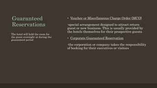 Guaranteed
Reservations
• Voucher or Miscellaneous Charge Order (MCO)
-special arrangement designed to attract return
guest or new business. This is usually provided by
the hotels themselves for their prospective guests
• Corporate Guaranteed Reservation
-the corporation or company takes the responsibility
of booking for their executives or visitors
The hotel will hold the room for
the guest overnight or during the
guaranteed period
 