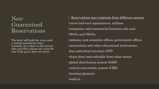 Non-
Guaranteed
Reservations
• Reservations may originate from different sources
-travel and tour organization, airlines
-companies and commercial business role uses
-NGOs and INGOs
-embassy and consulate offices, government offices
-universities and other educational institutions
-free individual travelers (FIT)
-chain hotel and referable from other hotels
-global distribution system (GDS)
-central reservation system (CRS)
-meeting planners
-walk-in
The hotel will hold the room until
a stated cancellation time,
normally up to 6pm on the arrival
date and then release the room for
sale if the guest does not arrive
 
