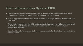 Central Reservations System (CRS)
• Computerized reservation software used to maintain the hotel information, room
inventory and rates, and to manage the reservation and process.
• It is an application with various functionalities to manage a hotel’s distribution and
bookings.
• Major hotel brands view the CRS as their core technology – providing the core hotel
distribution and channel management infrastructure to succeed in a hyper-
competitive industry
• Beneficial for a hotel because it allows reservations to be checked and booked with a
simple search.
 