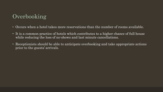 Overbooking
• Occurs when a hotel takes more reservations than the number of rooms available.
• It is a common practice of hotels which contributes to a higher chance of full house
while reducing the loss of no-shows and last minute cancellations.
• Receptionists should be able to anticipate overbooking and take appropriate actions
prior to the guests’ arrivals.
 