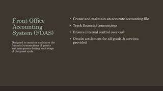 Front Office
Accounting
System (FOAS)
• Create and maintain an accurate accounting file
• Track financial transactions
• Ensure internal control over cash
• Obtain settlement for all goods & services
provided
Designed to monitor and chart the
financial transactions of guests
and non-guests during each stage
of the guest cycle
 