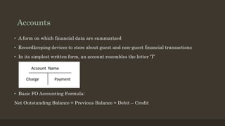 Accounts
• A form on which financial data are summarized
• Recordkeeping devices to store about guest and non-guest financial transactions
• In its simplest written form, an account resembles the letter ‘T’
• Basic FO Accounting Formula:
Net Outstanding Balance = Previous Balance + Debit – Credit
 