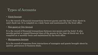 Types of Accounts
• Guest Account
It is the record of financial transactions between guests and the hotel, from check-in
until check-out. It is compiled on a daily basis and maintained by the front office.
• Non-guest or City Account
It is the record of financial transactions between non-guests and the hotel. It also
records partial or unpaid financial dues of the guests at the time of check-out. It is
compiled on a monthly basis and maintained by the back office.
• Management Account
It is the record of expenses from interactions of managers and guests brought about by
queries, grievances or business deals.
 