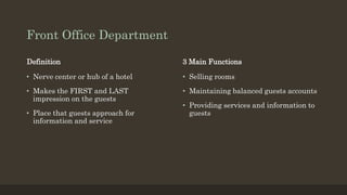 Front Office Department
Definition
• Nerve center or hub of a hotel
• Makes the FIRST and LAST
impression on the guests
• Place that guests approach for
information and service
3 Main Functions
• Selling rooms
• Maintaining balanced guests accounts
• Providing services and information to
guests
 