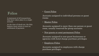 Folios
• Guest Folios
Accounts assigned to individual persons or guest
rooms
• Master Folios
Accounts assigned to more than one person or guest
room, usually reserved for group accounts
• Non-guests or semi-permanent Folios
Accounts assigned to non-guest businesses or
agencies with hotel charge purchase privileges
• Employee Folios
Accounts assigned to employees with charge
purchase privileges
A statement of all transactions
that have taken place in a single
account.
At the time of check-out, the folio
balance must return to zero on
settlement of payment.
 