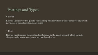 Postings and Types
• Credit
Entries that reduce the guest’s outstanding balance which include complete or partial
payment, or adjustments against token
• Debit
Entries that increase the outstanding balance in the guest account which include
charges under restaurant, room service, laundry, etc.
 