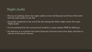 Night Audit
• Process of auditing where the night auditor review all financial activities of the hotel
that has taken place in one day
• Generally conducted at the end of the day during the follow night, hence the name
‘Night Audit.’
• Can be performed by the conventional method or using modern PMS for efficiency.
• Its objective is to evaluate the hotel’s financial activities and review daily cash flow in
and out of the hotel’s account.
 
