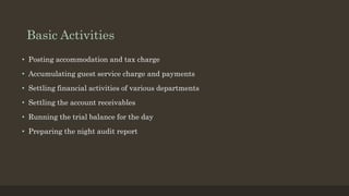 Basic Activities
• Posting accommodation and tax charge
• Accumulating guest service charge and payments
• Settling financial activities of various departments
• Settling the account receivables
• Running the trial balance for the day
• Preparing the night audit report
 