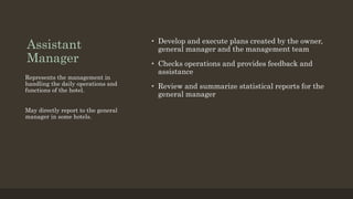 Assistant
Manager
• Develop and execute plans created by the owner,
general manager and the management team
• Checks operations and provides feedback and
assistance
• Review and summarize statistical reports for the
general manager
Represents the management in
handling the daily operations and
functions of the hotel.
May directly report to the general
manager in some hotels.
 