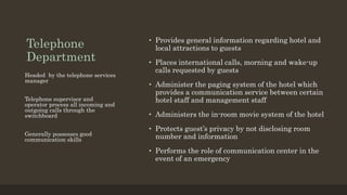 Telephone
Department
• Provides general information regarding hotel and
local attractions to guests
• Places international calls, morning and wake-up
calls requested by guests
• Administer the paging system of the hotel which
provides a communication service between certain
hotel staff and management staff
• Administers the in-room movie system of the hotel
• Protects guest’s privacy by not disclosing room
number and information
• Performs the role of communication center in the
event of an emergency
Headed by the telephone services
manager
Telephone supervisor and
operator process all incoming and
outgoing calls through the
switchboard
Generally possesses good
communication skills
 