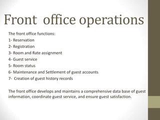 Front office operations
The front office functions:
1- Reservation
2- Registration
3- Room and Rate assignment
4- Guest service
5- Room status
6- Maintenance and Settlement of guest accounts
7- Creation of guest history records
The front office develops and maintains a comprehensive data base of guest
information, coordinate guest service, and ensure guest satisfaction.
 