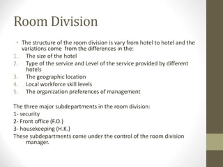 Room Division
• The structure of the room division is vary from hotel to hotel and the
variations come from the differences in the:
1. The size of the hotel
2. Type of the service and Level of the service provided by different
hotels
3. The geographic location
4. Local workforce skill levels
5. The organization preferences of management
The three major subdepartments in the room division:
1- security
2- Front office (F.O.)
3- housekeeping (H.K.)
These subdepartments come under the control of the room division
manager.
 