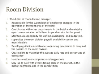 Room Division
• The duties of room division manager:
1. Responsible for the supervision of employees engaged in the
operation of the front area of the hotel
2. Coordinates with other departments in the hotel and maintains
open communication with them to good service for the guest
3. Maintains responsibility for staffing, purchasing, and budgeting.
4. supervises the room division payroll, availability control and
monthly plans
5. Develops guideline and standers operating procedures to carry out
the policies of the room division
6. Create plans to maximize the average daily rate and percentage of
occupancy
7. Handless customer complaints and suggestions
8. Stay up to date with events taking place in the market, in the
market segments, and in the competition.
 