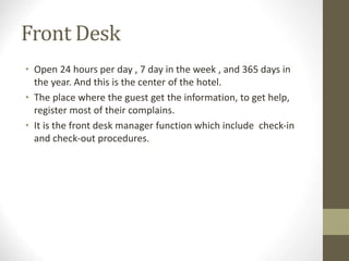 Front Desk
• Open 24 hours per day , 7 day in the week , and 365 days in
the year. And this is the center of the hotel.
• The place where the guest get the information, to get help,
register most of their complains.
• It is the front desk manager function which include check-in
and check-out procedures.
 