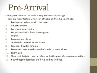 Pre-Arrival
• The guest chooses the hotel during the pre-arrival stage.
•There are many factors which can affected on the choice of hotel:
1. Previous experiences with the hotel.
2. Advertisements.
3. Company travel policy.
4. Recommendation from travel agents.
5. Friends.
6. Business associates.
7. The hotel’s location or reputation.
8. Frequent traveler programs.
9. Preconceptions based upon the hotel’s name or chain.
10. Room rate.
11. The guest decision may be influence by the ease of making reservations.
12. How the gent describes the hotel and its facilities.
 