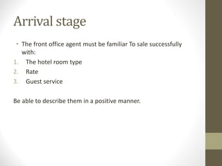 Arrival stage
• The front office agent must be familiar To sale successfully
with:
1. The hotel room type
2. Rate
3. Guest service
Be able to describe them in a positive manner.
 