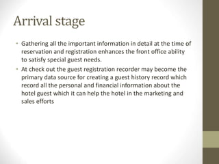 Arrival stage
• Gathering all the important information in detail at the time of
reservation and registration enhances the front office ability
to satisfy special guest needs.
• At check out the guest registration recorder may become the
primary data source for creating a guest history record which
record all the personal and financial information about the
hotel guest which it can help the hotel in the marketing and
sales efforts
 