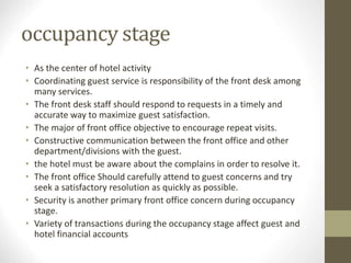 occupancy stage
• As the center of hotel activity
• Coordinating guest service is responsibility of the front desk among
many services.
• The front desk staff should respond to requests in a timely and
accurate way to maximize guest satisfaction.
• The major of front office objective to encourage repeat visits.
• Constructive communication between the front office and other
department/divisions with the guest.
• the hotel must be aware about the complains in order to resolve it.
• The front office Should carefully attend to guest concerns and try
seek a satisfactory resolution as quickly as possible.
• Security is another primary front office concern during occupancy
stage.
• Variety of transactions during the occupancy stage affect guest and
hotel financial accounts
 