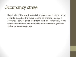 Occupancy stage
• Room rate of the guest room is the largest single charge in the
guest folio, and all the expenses can be charged to a guest
account as service purchased from the hotel restaurant, room
service department, telephone bill, transportation, gift shop,
and other revenue outlets
 