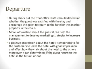 Departure
• During check out the front office staff’s should determine
whether the guest was satisfied with the stay and
encourage the guest to return to the hotel or the another
property in the chain.
• More information about the guest it can help the
management to develop marketing strategies to increase
business.
• a positive impression about the hotel: it important to for
the customers to leave the hotel with good impression
and affect how they talk about the hotel to the others
more over it can determining if the guest return to the
hotel in the future or not.
 