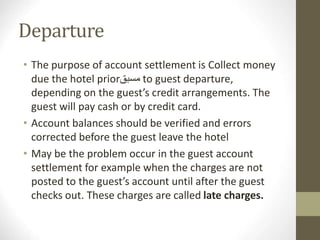 Departure
• The purpose of account settlement is Collect money
due the hotel prior‫مسبق‬ to guest departure,
depending on the guest’s credit arrangements. The
guest will pay cash or by credit card.
• Account balances should be verified and errors
corrected before the guest leave the hotel
• May be the problem occur in the guest account
settlement for example when the charges are not
posted to the guest’s account until after the guest
checks out. These charges are called late charges.
 