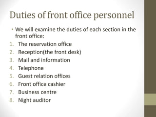 Duties of front office personnel
• We will examine the duties of each section in the
front office:
1. The reservation office
2. Reception(the front desk)
3. Mail and information
4. Telephone
5. Guest relation offices
6. Front office cashier
7. Business centre
8. Night auditor
 