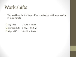 Work shifts
• The workload for the front office employees is 40-hour weekly
in most hotels.
Day shift 7 A.M. – 3 P.M.
Evening shift 3 P.M. – 11 P.M.
Night shift 11 P.M. – 7 A.M.
 