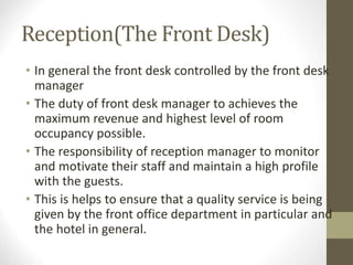 Reception(The Front Desk)
• In general the front desk controlled by the front desk
manager
• The duty of front desk manager to achieves the
maximum revenue and highest level of room
occupancy possible.
• The responsibility of reception manager to monitor
and motivate their staff and maintain a high profile
with the guests.
• This is helps to ensure that a quality service is being
given by the front office department in particular and
the hotel in general.
 