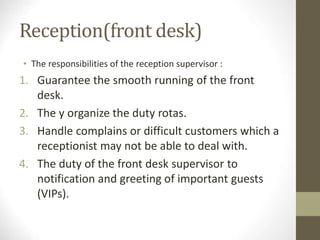 Reception(front desk)
• The responsibilities of the reception supervisor :
1. Guarantee the smooth running of the front
desk.
2. The y organize the duty rotas.
3. Handle complains or difficult customers which a
receptionist may not be able to deal with.
4. The duty of the front desk supervisor to
notification and greeting of important guests
(VIPs).
 