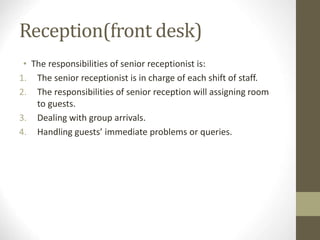 Reception(front desk)
• The responsibilities of senior receptionist is:
1. The senior receptionist is in charge of each shift of staff.
2. The responsibilities of senior reception will assigning room
to guests.
3. Dealing with group arrivals.
4. Handling guests’ immediate problems or queries.
 