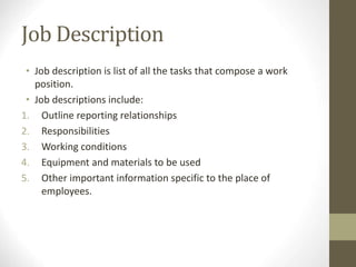 Job Description
• Job description is list of all the tasks that compose a work
position.
• Job descriptions include:
1. Outline reporting relationships
2. Responsibilities
3. Working conditions
4. Equipment and materials to be used
5. Other important information specific to the place of
employees.
 