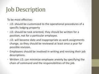 Job Description
To be most effective:
• J.D. should be customized to the operational procedures of a
specific lodging property
• J.D. should be task oriented, they should be written for a
position, not for a particular employee.
• J.D. will become date and inappropriate as work assignments
change, so they should be reviewed at least once a year for
possible revision.
• Employees should be involved in writing and revising their job
descriptions.
• Written J.D. can minimize employee anxiety by specifying the
chain of command and the responsibilities of the job.
 