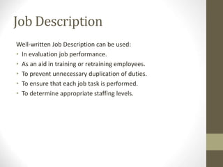 Job Description
Well-written Job Description can be used:
• In evaluation job performance.
• As an aid in training or retraining employees.
• To prevent unnecessary duplication of duties.
• To ensure that each job task is performed.
• To determine appropriate staffing levels.
 
