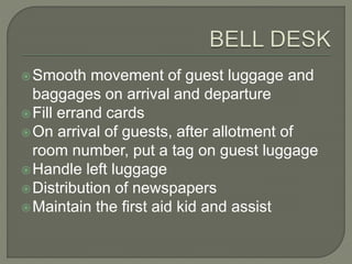 Smooth movement of guest luggage and
baggages on arrival and departure
Fill errand cards
On arrival of guests, after allotment of
room number, put a tag on guest luggage
Handle left luggage
Distribution of newspapers
Maintain the first aid kid and assist
 