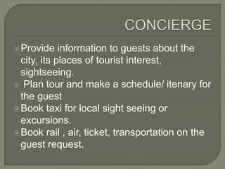Provide information to guests about the
city, its places of tourist interest,
sightseeing.
 Plan tour and make a schedule/ itenary for
the guest
Book taxi for local sight seeing or
excursions.
Book rail , air, ticket, transportation on the
guest request.
 