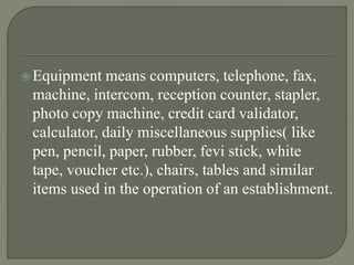 Equipment means computers, telephone, fax,
machine, intercom, reception counter, stapler,
photo copy machine, credit card validator,
calculator, daily miscellaneous supplies( like
pen, pencil, paper, rubber, fevi stick, white
tape, voucher etc.), chairs, tables and similar
items used in the operation of an establishment.
 