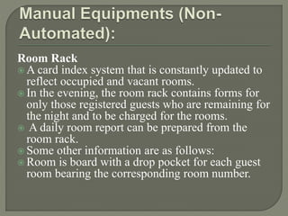Room Rack
 A card index system that is constantly updated to
reflect occupied and vacant rooms.
 In the evening, the room rack contains forms for
only those registered guests who are remaining for
the night and to be charged for the rooms.
 A daily room report can be prepared from the
room rack.
 Some other information are as follows:
 Room is board with a drop pocket for each guest
room bearing the corresponding room number.
 