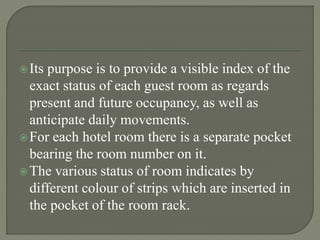 Its purpose is to provide a visible index of the
exact status of each guest room as regards
present and future occupancy, as well as
anticipate daily movements.
For each hotel room there is a separate pocket
bearing the room number on it.
The various status of room indicates by
different colour of strips which are inserted in
the pocket of the room rack.
 