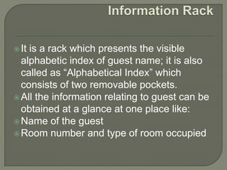 It is a rack which presents the visible
alphabetic index of guest name; it is also
called as “Alphabetical Index” which
consists of two removable pockets.
All the information relating to guest can be
obtained at a glance at one place like:
Name of the guest
Room number and type of room occupied
 