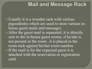 Usually it is a wooden rack with various
pigeonholes which are used to store various in-
house guest mails and messages.
After the guest mail is separated, it is directly
sent to the in-house guest rooms, if he/she is
not present in the room , it is placed in the
room rack against his/her room number.
If the mail is for the expected guest it is
attached with the reservation or registration
card.
 