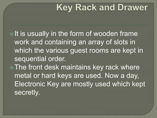 It is usually in the form of wooden frame
work and containing an array of slots in
which the various guest rooms are kept in
sequential order.
The front desk maintains key rack where
metal or hard keys are used. Now a day,
Electronic Key are mostly used which kept
secretly.
 