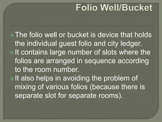 The folio well or bucket is device that holds
the individual guest folio and city ledger.
It contains large number of slots where the
folios are arranged in sequence according
to the room number.
It also helps in avoiding the problem of
mixing of various folios (because there is
separate slot for separate rooms).
 