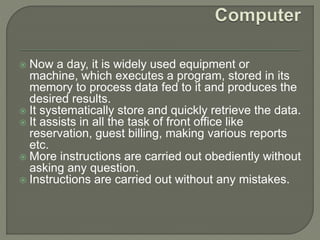  Now a day, it is widely used equipment or
machine, which executes a program, stored in its
memory to process data fed to it and produces the
desired results.
 It systematically store and quickly retrieve the data.
 It assists in all the task of front office like
reservation, guest billing, making various reports
etc.
 More instructions are carried out obediently without
asking any question.
 Instructions are carried out without any mistakes.
 
