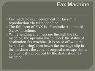  Fax machine is an equipment for facsimile
reproduction via telephone line.
 The full form of FAX is “Facsimile Automated
Xerox” machine.
 While sending any message through the fax
machine, the operator has to check the status of
destination fax machine (it is on or off with the
help of call ring) then insert the message slip in
the machine , the copy of original message slip is
automatically produced by the destination fax
machine.
 