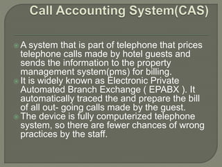  A system that is part of telephone that prices
telephone calls made by hotel guests and
sends the information to the property
management system(pms) for billing.
 It is widely known as Electronic Private
Automated Branch Exchange ( EPABX ). It
automatically traced the and prepare the bill
of all out- going calls made by the guest.
 The device is fully computerized telephone
system, so there are fewer chances of wrong
practices by the staff.
 