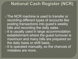 The NCR machine is used to transfer or
recording different types of accounts like
posting transactions into guest’s weekly
bills and recording the daily sales.
It is usually used in large accommodation
establishment where the guest turnover is
maximum and many bills are prepared on
the daily basis or shift basis.
It is operated manually, so the chances of
mistakes are more.
 