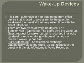  It is semi- automatic or non-automated front office
device that is used to give alarm to the guest to
awakened the guest at their requested time with the
aid of telephone.
 There are two types of wake up device, i.e.:
Semi or Non- Automated: The staffs give the wake-up.
Guest request for wake- up call is recorded in a wake
up sheet or register along with guest name, room
number, wake- up call time.
Fully Automated: The telephone exchange
automatically place the wake- up call request of the
guest with the aid of Automatic Voice Recorder.
 