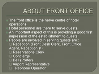  The front office is the nerve centre of hotel
operations
 Hotel personnel are there to serve guests
 An important aspect of this is providing a good first
impression of the establishment to guests.
 People are involved in serving guests are :
Reception (Front Desk Clerk, Front Office
Agent, Receptionist)
Reservations Clerk
Concierge
Bell (Porter)
Airport Representative
Telephone Operator
 
