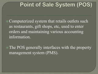 Computerized system that retails outlets such
as restaurants, gift shops, etc, used to enter
orders and maintaining various accounting
information.
The POS generally interfaces with the property
management system (PMS).
 